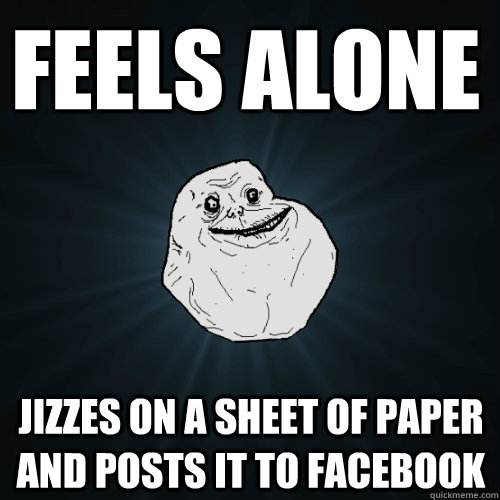 Feels alone jizzes on a sheet of paper and posts it to facebook  Forever Alone