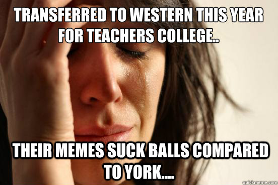 Transferred to Western this year for teachers college..  their memes suck balls compared to York....  First World Problems