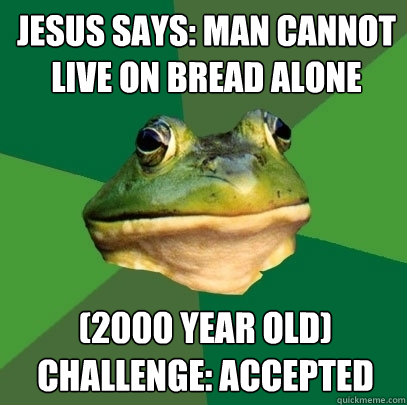 Jesus says: Man cannot live on bread alone (2000 year old) challenge: accepted  Foul Bachelor Frog