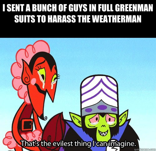 I Sent a bunch of guys in full greenman suits to harass the weatherman  The evilest thing I can imagine