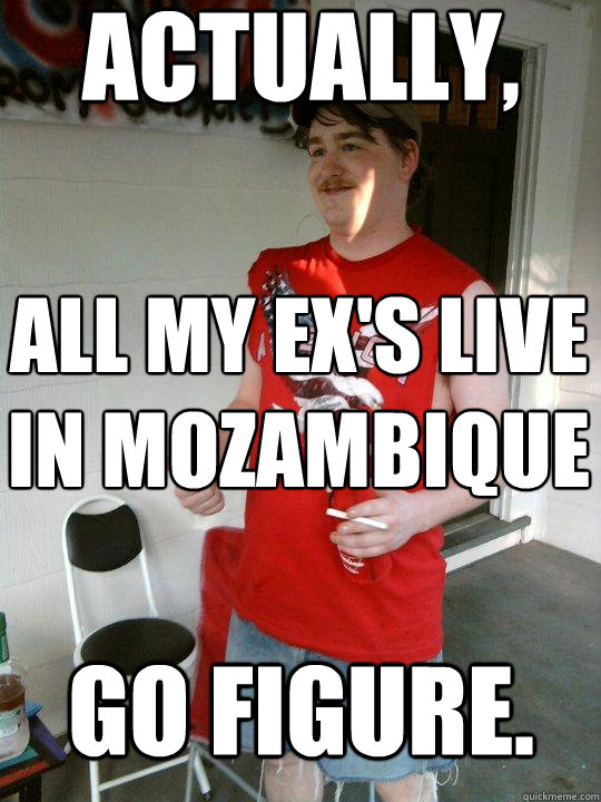 actually, all my ex's live in Mozambique go figure. - actually, all my ex's live in Mozambique go figure.  Redneck Randal