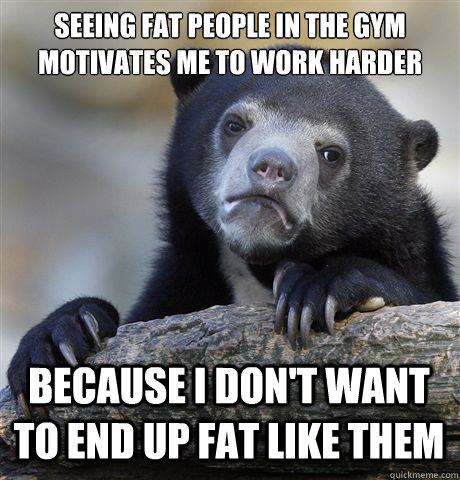Seeing fat people in the gym motivates me to work harder Because I don't want to end up fat like them  Confession Bear