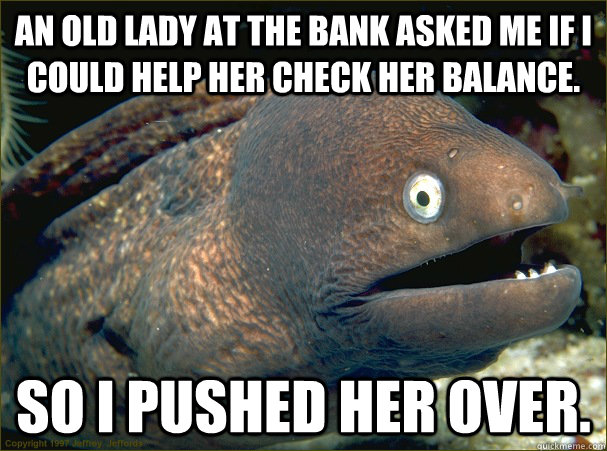An old lady at the bank asked me if I could help her check her balance. So I pushed her over.  Bad Joke Eel