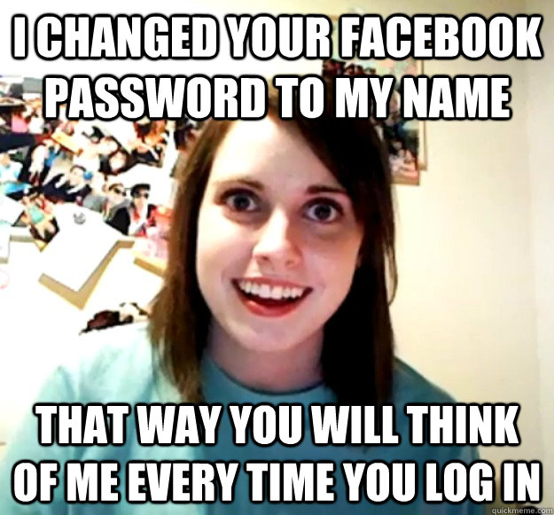 I changed your facebook password to my name That way you will think of me every time you log in  Overly Attached Girlfriend