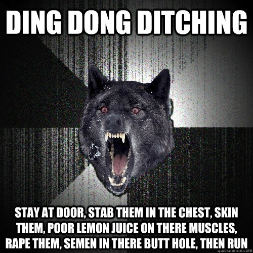 ding dong ditching stay at door, stab them in the chest, skin them, poor lemon juice on there muscles, rape them, semen in there butt hole, then run  Insanity Wolf