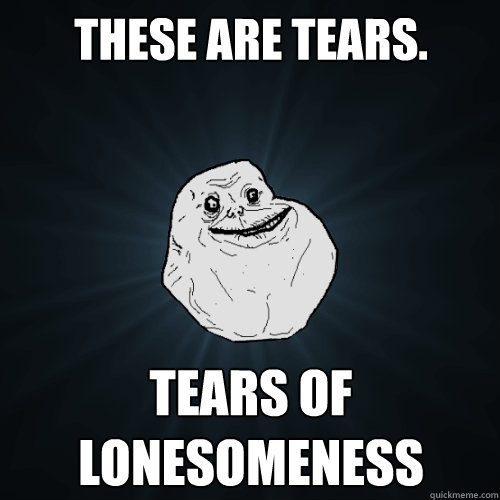 These are tears. Tears of Lonesomeness  Forever Alone