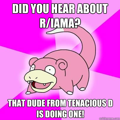 Did you hear about r/IAmA? That dude from Tenacious d is doing one!  Slowpoke