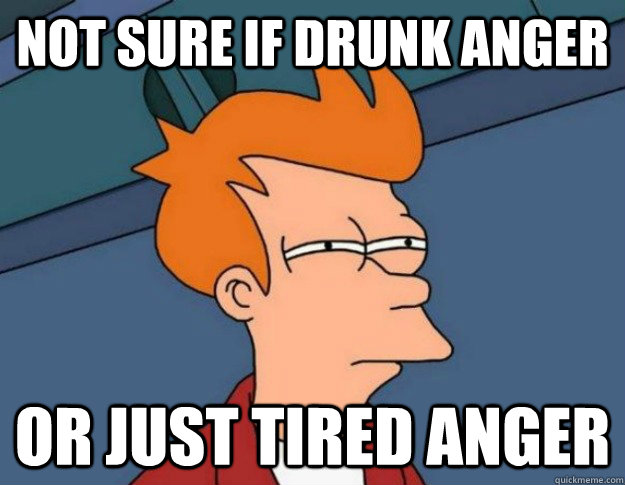 Not sure if drunk anger Or just tired anger  NOT SURE IF IM HUNGRY or JUST BORED