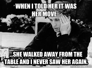 When I told her it was
her move... ...she walked away from the table and I never saw her again. - When I told her it was
her move... ...she walked away from the table and I never saw her again.  Misunderstood Bobby