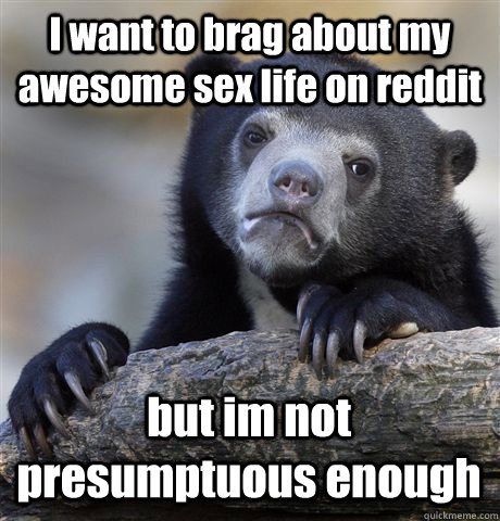 I want to brag about my awesome sex life on reddit but im not presumptuous enough  - I want to brag about my awesome sex life on reddit but im not presumptuous enough   Confession Bear