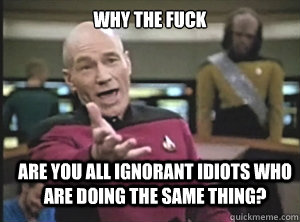 WHY THE FUCK ARE YOU ALL IGNORANT IDIOTS WHO ARE DOING THE SAME THING?  Annoyed Picard