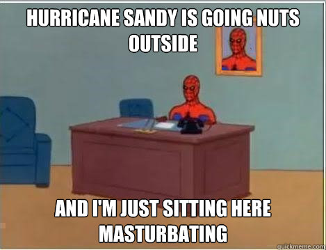 Hurricane Sandy is going nuts outside And I'm just sitting here masturbating  Im just sitting here masturbating