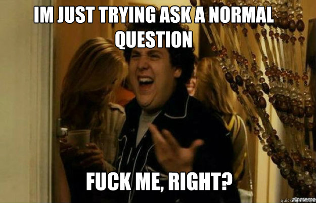im just trying ask a normal question  FUCK ME, RIGHT?  fuck me right
