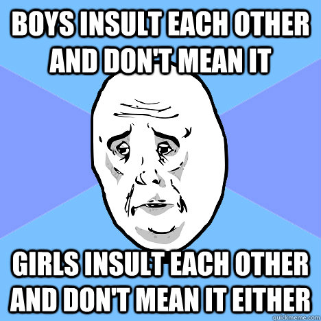 Boys insult each other and don't mean it girls insult each other and don't mean it either  Okay Guy