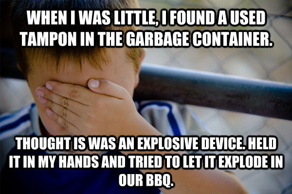 WHEN I WAS LITTLE, I FOUND A USED TAMPON IN THE GARBAGE CONTAINER. THOUGHT IS WAS AN EXPLOSIVE DEVICE. HELD IT IN MY HANDS AND TRIED TO LET IT EXPLODE IN OUR BBQ. - WHEN I WAS LITTLE, I FOUND A USED TAMPON IN THE GARBAGE CONTAINER. THOUGHT IS WAS AN EXPLOSIVE DEVICE. HELD IT IN MY HANDS AND TRIED TO LET IT EXPLODE IN OUR BBQ.  Confession kid