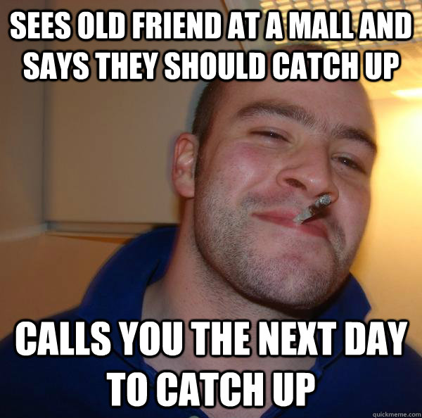 sees old friend at a mall and says they should catch up calls you the next day to catch up - sees old friend at a mall and says they should catch up calls you the next day to catch up  Misc