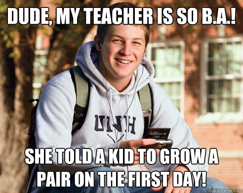 dude, my teacher is so b.a.! she told a kid to grow a pair on the first day!  College Freshman
