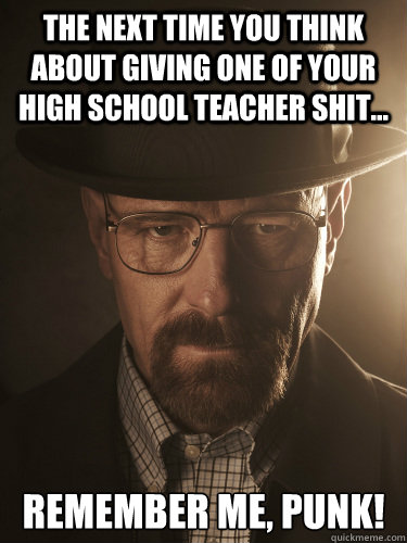 The next time you think about giving one of your high school teacher shit... Remember me, punk! - The next time you think about giving one of your high school teacher shit... Remember me, punk!  BreakingBad