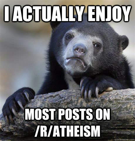 I actually enjoy  Most posts on /r/atheism  Confession Bear