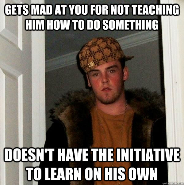 gets mad at you for not teaching him how to do something doesn't have the initiative to learn on his own  - gets mad at you for not teaching him how to do something doesn't have the initiative to learn on his own   Scumbag Steve