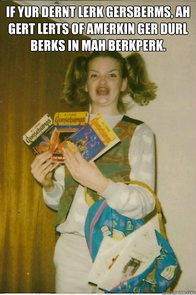 If yur dernt lerk Gersberms, ah gert lerts of Amerkin Ger Durl berks in mah berkperk.    BERKS