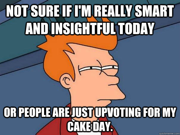 Not sure if I'm really smart and insightful today Or people are just upvoting for my cake day.  Futurama Fry