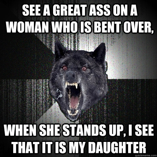 SEE A GREAT ASS ON A WOMAN WHO IS BENT OVER, WHEN SHE STANDS UP, I SEE THAT IT iS MY DAUGHTER   Insanity Wolf
