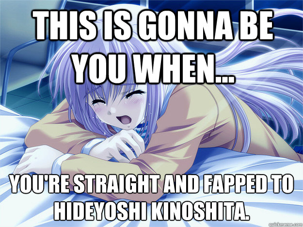 This is gonna be you when... you're straight and fapped to 
Hideyoshi Kinoshita.  Anime world problems