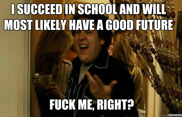 I succeed in school and will most likely have a good future   FUCK ME, RIGHT?  fuck me right