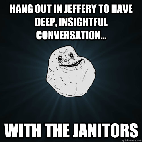 Hang out in Jeffery to have deep, insightful conversation... with the janitors  Forever Alone