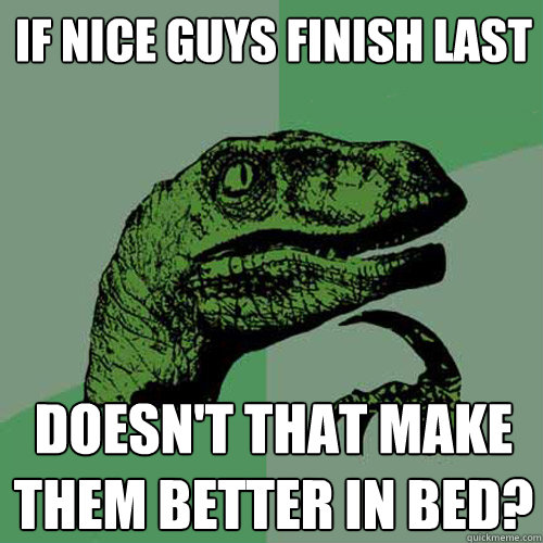 If nice guys finish last doesn't that make them better in bed? - If nice guys finish last doesn't that make them better in bed?  Philosoraptor