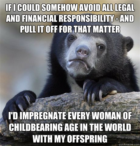 if i could somehow avoid all legal and financial responsibility - and pull it off for that matter i'd impregnate every woman of childbearing age in the world with my offspring  Confession Bear