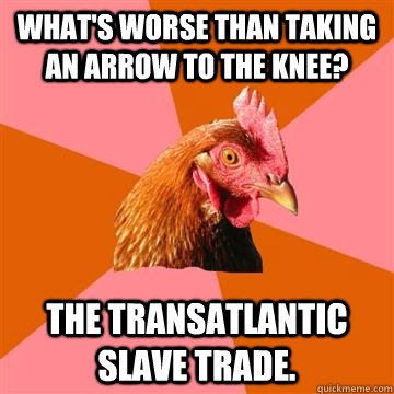 What's worse than taking an arrow to the knee? The transatlantic slave trade. - What's worse than taking an arrow to the knee? The transatlantic slave trade.  Anti-Joke Chicken