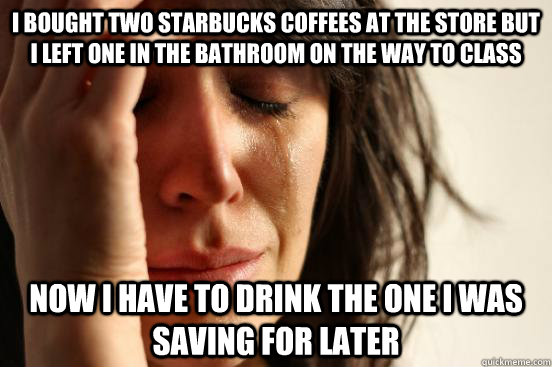 I bought two starbucks coffees at the store but I left one in the bathroom on the way to class Now I have to drink the one I was saving for later  First World Problems