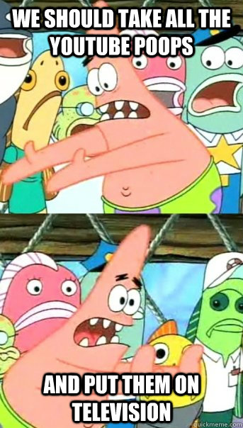 We should take all the youtube poops and put them on television  Push it somewhere else Patrick