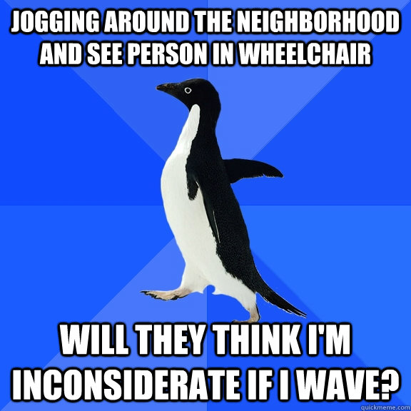 Jogging around the neighborhood and see person in wheelchair will they think i'm inconsiderate if i wave?  Socially Awkward Penguin