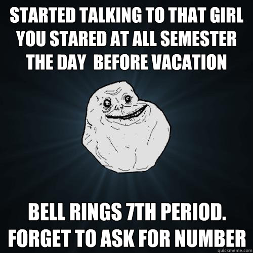 started talking to that girl you stared at all semester the day  before vacation bell rings 7th period. forget to ask for number  Forever Alone