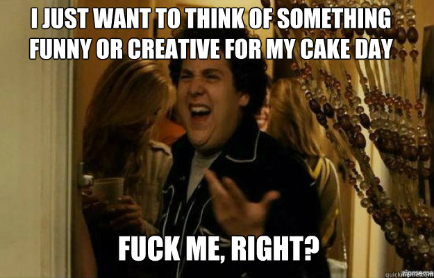I just want to think of something funny or creative for my cake day FUCK ME, RIGHT?  fuck me right
