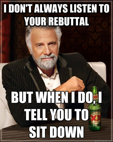I don't always listen to your rebuttal but when I do, I tell you to 
SIT DOWN  The Most Interesting Man In The World
