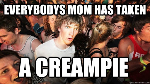 Everybodys mom has taken  a creampie  Sudden Clarity Clarence