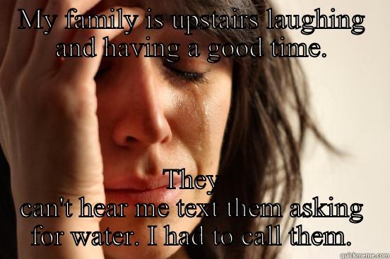 MY FAMILY IS UPSTAIRS LAUGHING AND HAVING A GOOD TIME. THEY CAN'T HEAR ME TEXT THEM ASKING FOR WATER. I HAD TO CALL THEM. First World Problems