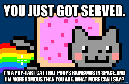 You just got served. I'm a pop-tart cat that poops rainbows in space, and I'm more famous than you are. What more can I say? - You just got served. I'm a pop-tart cat that poops rainbows in space, and I'm more famous than you are. What more can I say?  Nyan cat