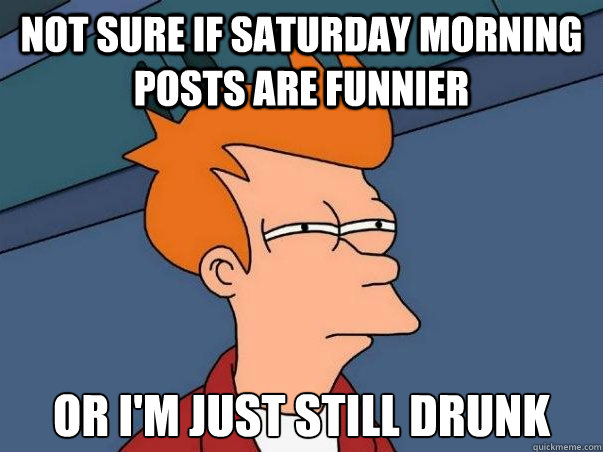not sure if saturday morning posts are funnier or i'm just still drunk  Not sure Fry