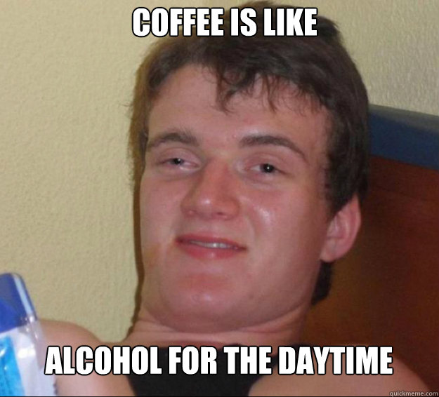 coffee is like alcohol for the daytime  10guy