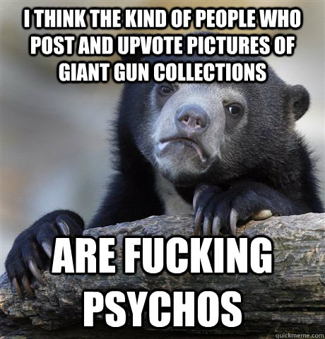 I think the kind of people who post and upvote pictures of giant gun collections are fucking psychos  Confession Bear