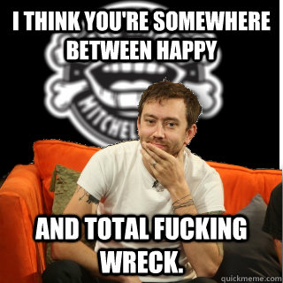 I think you're somewhere between happy and total fucking wreck. - I think you're somewhere between happy and total fucking wreck.  Misc