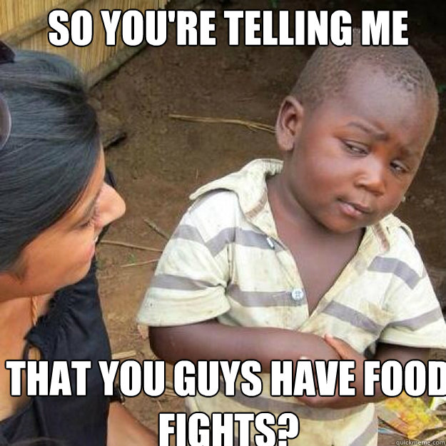 so you're telling me that you guys have food fights?  