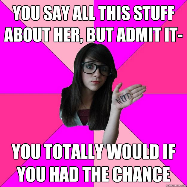 You say all this stuff about her, but admit it- you totally would if you had the chance  Idiot Nerd Girl