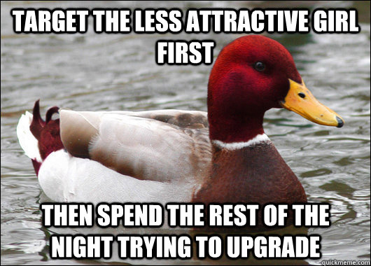 Target the less attractive girl first then spend the rest of the night trying to upgrade  Malicious Advice Mallard