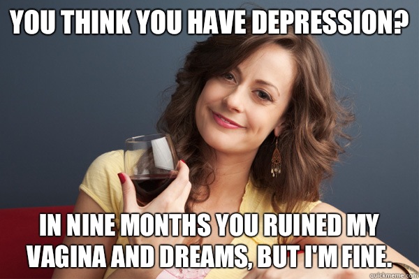 You thInk you have Depression? In nine months you ruined my vagina and dreams, but I'm fine.  Forever Resentful Mother